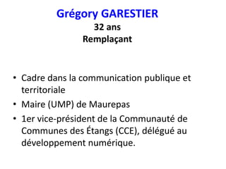Grégory GARESTIER
32 ans
Remplaçant
• Cadre dans la communication publique et
territoriale
• Maire (UMP) de Maurepas
• 1er vice-président de la Communauté de
Communes des Étangs (CCE), délégué au
développement numérique.
 