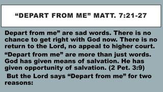 “DEPART FROM ME” MATT. 7:21-27
Depart from me” are sad words. There is no
chance to get right with God now. There is no
return to the Lord, no appeal to higher court.
“Depart from me” are more than just words.
God has given means of salvation. He has
given opportunity of salvation. (2 Pet. 3:9)
But the Lord says “Depart from me” for two
reasons:
 