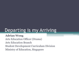 Departing is my Arriving
Adrian Wong
Arts Education Officer (Drama)
Arts Education Branch
Student Development Curriculum Division
Ministry of Education, Singapore
 