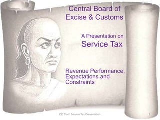 Central Board of
Excise & Customs
Revenue Performance,
Expectations and
Constraints
CC Conf. Service Tax Presentation 1
A Presentation on
Service Tax
 
