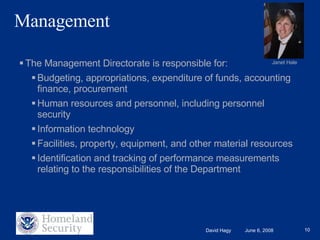 Management The Management Directorate is responsible for: Budgeting, appropriations, expenditure of funds, accounting finance, procurement Human resources and personnel, including personnel security Information technology Facilities, property, equipment, and other material resources Identification and tracking of performance measurements relating to the responsibilities of the Department Janet Hale 