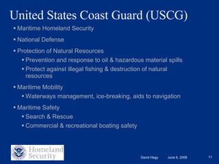 United States Coast Guard (USCG)  Maritime Homeland Security National Defense Protection of Natural Resources Prevention and response to oil & hazardous material spills Protect against illegal fishing & destruction of natural resources Maritime Mobility Waterways management, ice-breaking, aids to navigation Maritime Safety  Search & Rescue Commercial & recreational boating safety 