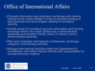 Office of International Affairs Promote information and education exchange with nations friendly to the United States in order to promote sharing of best practices and technologies relating to homeland security Identify areas for homeland security information and training exchange where the United States has a demonstrated weakness and another friendly nation or nations have a demonstrated expertise Plan and undertake international conferences, exchange programs, and training activities Manage international activities within the Department in coordination with other Federal officials with responsibility for counter-terrorism matters 