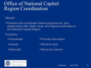 Office of National Capitol  Region Coordination  Mission Oversee and coordinate Federal programs for, and relationships with, State, local, and regional authorities in the National Capital Region  Functions Coordinate Assess Advocate Provide information Receive input  Serve as a liaison 