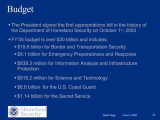 Budget The President signed the first appropriations bill in the history of the Department of Homeland Security on October 1 st , 2003  FY’04 budget is over $30 billion and includes: $18.6 billion for Border and Transportation Security $9.1 billion for Emergency Preparedness and Response $839.3 million for Information Analysis and Infrastructure Protection $918.2 million for Science and Technology $6.8 billion  for the U.S. Coast Guard $1.14 billion for the Secret Service 