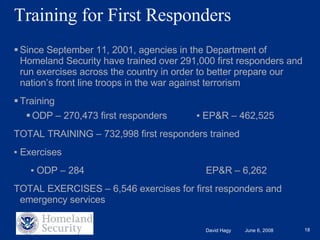 Training for First Responders Since September 11, 2001, agencies in the Department of Homeland Security have trained over 291,000 first responders and run exercises across the country in order to better prepare our nation’s front line troops in the war against terrorism Training  ODP – 270,473 first responders  ▪  EP&R – 462,525 TOTAL TRAINING – 732,998 first responders trained ▪  Exercises   ▪  ODP – 284 EP&R – 6,262 TOTAL EXERCISES – 6,546 exercises for first responders and emergency services 