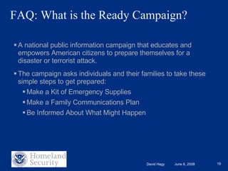 A national public information campaign that educates and empowers American citizens to prepare themselves for a disaster or terrorist attack. The campaign asks individuals and their families to take these simple steps to get prepared: Make a Kit of Emergency Supplies Make a Family Communications Plan Be Informed About What Might Happen FAQ: What is the Ready Campaign? 