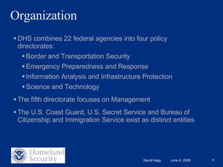 Organization DHS combines 22 federal agencies into four policy directorates: Border and Transportation Security Emergency Preparedness and Response Information Analysis and Infrastructure Protection Science and Technology The fifth directorate focuses on Management The U.S. Coast Guard, U.S. Secret Service and Bureau of Citizenship and Immigration Service exist as distinct entities 