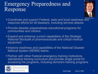 Emergency Preparedness and Response Coordinate and support Federal, state and local readiness and response efforts for all disasters, including terrorist attacks Provide disaster preparedness educational programs for communities and citizens Expand and enhance current capabilities of the Strategic National Stockpile of pharmaceuticals and critical medical equipment Improve readiness and capabilities of the National Disaster Medical System (NDMS) teams Partner with other Federal emergency training institutions, standardize training curriculum and provide single portal for accessing the programs, including terrorism training programs Mike Brown 