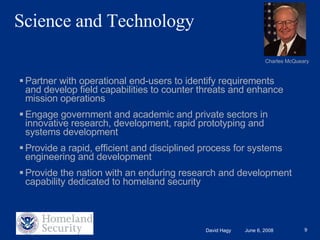 Science and Technology Partner with operational end-users to identify requirements and develop field capabilities to counter threats and enhance mission operations Engage government and academic and private sectors in innovative research, development, rapid prototyping and systems development Provide a rapid, efficient and disciplined process for systems engineering and development Provide the nation with an enduring research and development capability dedicated to homeland security Charles McQueary 