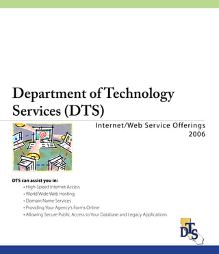 PRINT DOCUMENT




Department of Technology
Services (DTS)
                                         Internet/Web Ser vice Offerings
                                                                   2006




DTS can assist you in:
     • High-Speed Internet Access
     • World Wide Web Hosting
     • Domain Name Services
     • Providing Your Agency’s Forms Online
     • Allowing Secure Public Access to Your Database and Legacy Applications
 