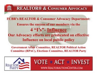 FCBR’s REALTOR & Consumer Advocacy Department:
      Ensures the success of our members via the
      E        h           f        b     i h
               4 “I’s”- Influence
                 “I’s”-
Our Advocacy efforts are predicated on effective
       Influence on local public policy
  Government Affair Committee, REALTOR Political Action
  Committee (RPAC), Elections Committee, REALTOR Party
 