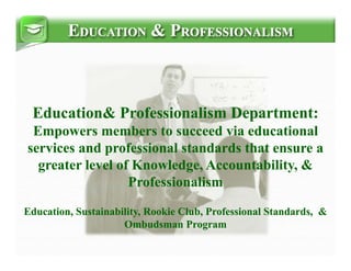 Education& Professionalism Department:
                              p
 Empowers members to succeed via educational
se v ces d professional s d ds that e su e a
services and p o ess o     standards   ensure
  greater level of Knowledge, Accountability, &
                  Professionalism

Education, Sustainability, Rookie Club, Professional Standards, &
                     Ombudsman Program
                     O b d         P
 