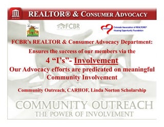 FCBR’s REALTOR & Consumer Advocacy Department:
      Ensures the success of our members via the
             4 “I’s”- Involvement
               “I’s”-
Ou dvoc cy e o s e p ed c ed on e
Our Advocacy efforts are predicated o meaningful
                                            gu
           Community Involvement
  Community Outreach, CARHOF, Linda Norton Scholarship
 
