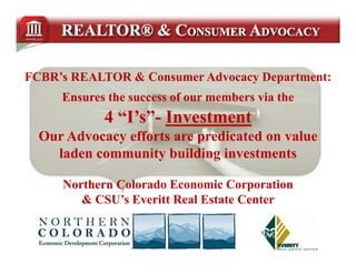 FCBR’s REALTOR & Consumer Advocacy Department:
     Ensures the success of our members via the
            4 “I’s”- Investment
              “I’s”-
               Is
  Our Advocacy efforts are predicated on value
    laden community building investments

     Northern Colorado Economic Corporation
                                     p
        & CSU’s Everitt Real Estate Center
 