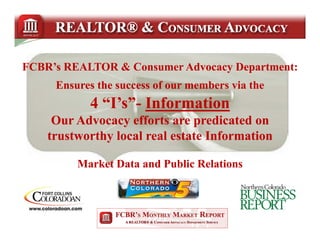 FCBR’s REALTOR & Consumer Advocacy Department:
     Ensures the success of our members via the
           4 “I’s”- Information
             “I’s”-
              Is
     Our Advocacy efforts are predicated on
    trustworthy local real estate Information

         Market Data and Public Relations
 