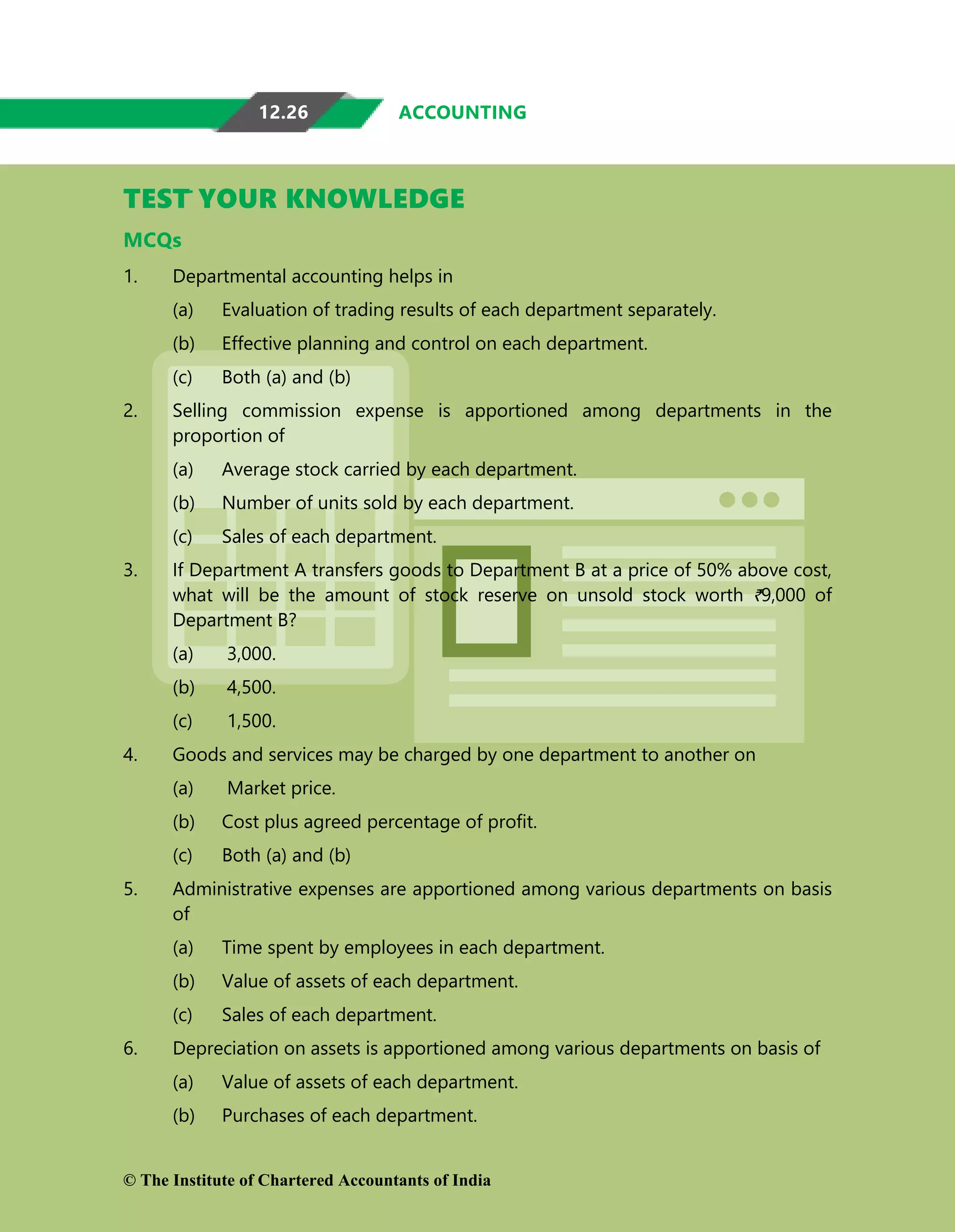 12.26 ACCOUNTING
TEST YOUR KNOWLEDGE
MCQs
1. Departmental accounting helps in
(a) Evaluation of trading results of each department separately.
(b) Effective planning and control on each department.
(c) Both (a) and (b)
2. Selling commission expense is apportioned among departments in the
proportion of
(a) Average stock carried by each department.
(b) Number of units sold by each department.
(c) Sales of each department.
3. If Department A transfers goods to Department B at a price of 50% above cost,
what will be the amount of stock reserve on unsold stock worth `9,000 of
Department B?
(a) 3,000.
(b) 4,500.
(c) 1,500.
4. Goods and services may be charged by one department to another on
(a) Market price.
(b) Cost plus agreed percentage of profit.
(c) Both (a) and (b)
5. Administrative expenses are apportioned among various departments on basis
of
(a) Time spent by employees in each department.
(b) Value of assets of each department.
(c) Sales of each department.
6. Depreciation on assets is apportioned among various departments on basis of
(a) Value of assets of each department.
(b) Purchases of each department.
© The Institute of Chartered Accountants of India
 