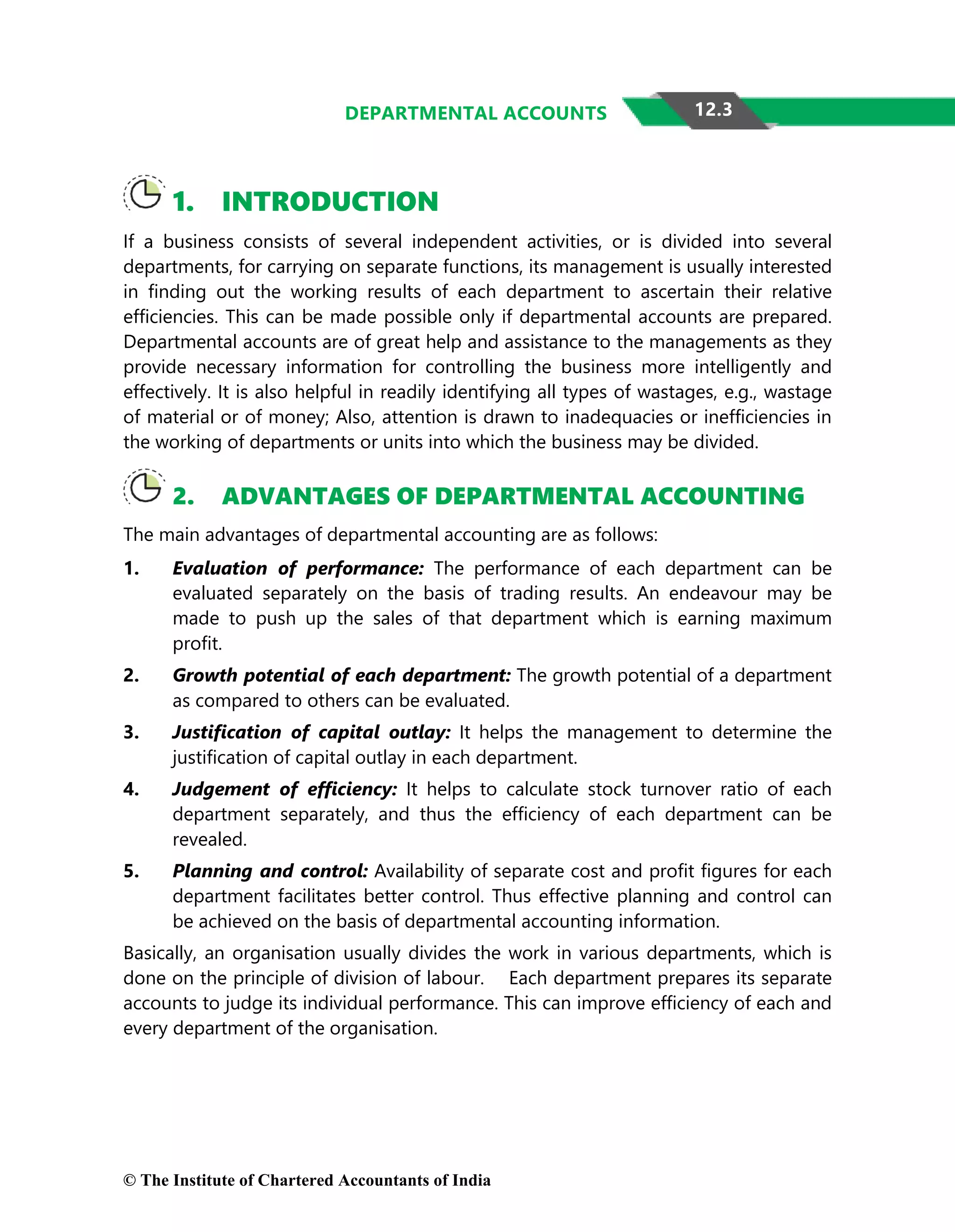 12.3
DEPARTMENTAL ACCOUNTS
1. INTRODUCTION
If a business consists of several independent activities, or is divided into several
departments, for carrying on separate functions, its management is usually interested
in finding out the working results of each department to ascertain their relative
efficiencies. This can be made possible only if departmental accounts are prepared.
Departmental accounts are of great help and assistance to the managements as they
provide necessary information for controlling the business more intelligently and
effectively. It is also helpful in readily identifying all types of wastages, e.g., wastage
of material or of money; Also, attention is drawn to inadequacies or inefficiencies in
the working of departments or units into which the business may be divided.
2. ADVANTAGES OF DEPARTMENTAL ACCOUNTING
The main advantages of departmental accounting are as follows:
1. Evaluation of performance: The performance of each department can be
evaluated separately on the basis of trading results. An endeavour may be
made to push up the sales of that department which is earning maximum
profit.
2. Growth potential of each department: The growth potential of a department
as compared to others can be evaluated.
3. Justification of capital outlay: It helps the management to determine the
justification of capital outlay in each department.
4. Judgement of efficiency: It helps to calculate stock turnover ratio of each
department separately, and thus the efficiency of each department can be
revealed.
5. Planning and control: Availability of separate cost and profit figures for each
department facilitates better control. Thus effective planning and control can
be achieved on the basis of departmental accounting information.
Basically, an organisation usually divides the work in various departments, which is
done on the principle of division of labour. Each department prepares its separate
accounts to judge its individual performance. This can improve efficiency of each and
every department of the organisation.
© The Institute of Chartered Accountants of India
 
