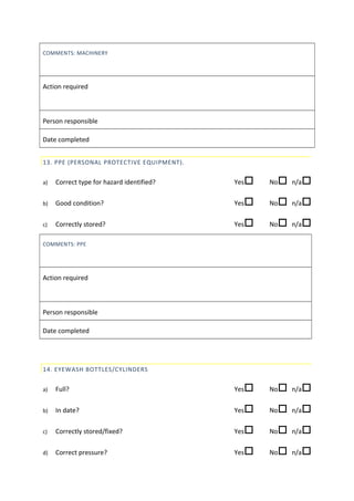 COMMENTS: MACHINERY
Action required
Person responsible
Date completed
13. PPE (PERSONAL PROTECTIVE EQUIPMENT).
a) Correct type for hazard identified? Yes No n/a
b) Good condition? Yes No n/a
c) Correctly stored? Yes No n/a
COMMENTS: PPE
Action required
Person responsible
Date completed
14. EYEWASH BOTTLES/CYLINDERS
a) Full? Yes No n/a
b) In date? Yes No n/a
c) Correctly stored/fixed? Yes No n/a
d) Correct pressure? Yes No n/a
 