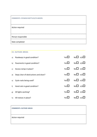 COMMENTS: EYEWASH BOTTLES/CYLINDERS
Action required
Person responsible
Date completed
15. OUTSIDE AREAS
a) Roadways in good condition? Yes No n/a
b) Pavements in good condition? Yes No n/a
c) Access ramps in place? Yes No n/a
d) Steps clear of obstructions and clean? Yes No n/a
e) Cycle racks being used? Yes No n/a
f) Hand rails in good condition? Yes No n/a
g) All lights working? Yes No n/a
h) All notices in place? Yes No n/a
COMMENTS: OUTSIDE AREAS
Action required
 