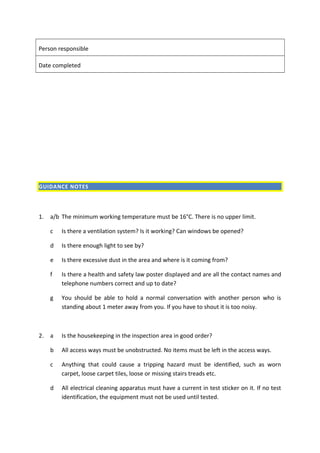 Person responsible
Date completed
GUIDANCE NOTES
1. a/b The minimum working temperature must be 16°C. There is no upper limit.
c Is there a ventilation system? Is it working? Can windows be opened?
d Is there enough light to see by?
e Is there excessive dust in the area and where is it coming from?
f Is there a health and safety law poster displayed and are all the contact names and
telephone numbers correct and up to date?
g You should be able to hold a normal conversation with another person who is
standing about 1 meter away from you. If you have to shout it is too noisy.
2. a Is the housekeeping in the inspection area in good order?
b All access ways must be unobstructed. No items must be left in the access ways.
c Anything that could cause a tripping hazard must be identified, such as worn
carpet, loose carpet tiles, loose or missing stairs treads etc.
d All electrical cleaning apparatus must have a current in test sticker on it. If no test
identification, the equipment must not be used until tested.
 