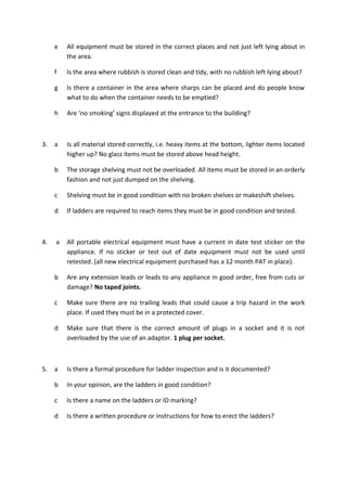 e All equipment must be stored in the correct places and not just left lying about in
the area.
f Is the area where rubbish is stored clean and tidy, with no rubbish left lying about?
g Is there a container in the area where sharps can be placed and do people know
what to do when the container needs to be emptied?
h Are ‘no smoking’ signs displayed at the entrance to the building?
3. a Is all material stored correctly, i.e. heavy items at the bottom, lighter items located
higher up? No glass items must be stored above head height.
b The storage shelving must not be overloaded. All items must be stored in an orderly
fashion and not just dumped on the shelving.
c Shelving must be in good condition with no broken shelves or makeshift shelves.
d If ladders are required to reach items they must be in good condition and tested.
4. a All portable electrical equipment must have a current in date test sticker on the
appliance. If no sticker or test out of date equipment must not be used until
retested. (all new electrical equipment purchased has a 12 month PAT in place).
b Are any extension leads or leads to any appliance in good order, free from cuts or
damage? No taped joints.
c Make sure there are no trailing leads that could cause a trip hazard in the work
place. If used they must be in a protected cover.
d Make sure that there is the correct amount of plugs in a socket and it is not
overloaded by the use of an adaptor. 1 plug per socket.
5. a Is there a formal procedure for ladder inspection and is it documented?
b In your opinion, are the ladders in good condition?
c Is there a name on the ladders or ID marking?
d Is there a written procedure or instructions for how to erect the ladders?
 