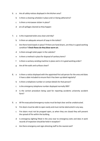 6. a Are all safety notices displayed in the kitchen area?
b Is there a cleaning schedule in place and is it being adhered to?
c Is there a microwave sticker in place?
d are all spillages cleaned as they happen
7. a Is the inspected toilet area clean and tidy?
b Is there an adequate amount of soap in the toilets?
c Are there hand towels in place? If there are hand dryers, are they in a good working
condition? Check flexes do they blow warm air.
d Is there enough toilet paper in the cubicles?
e Is there a method in place for disposal of sanitary items?
f Is there a sanitary vending machine in place and is it in good working order?
g Are all the walls and surfaces clean?
8. a Is there a notice displayed with the appointed first aid person for the area and does
it have a date included to ensure that it has been up dated regularly?
b Is there a telephone number or contact details for that person?
c Is the emergency telephone number displayed normally 999?
d Is the correct procedure being used for reporting accidents university accident
form?
9. a All fire evacuation/emergency routes must be kept clear and be unobstructed.
b Fire doors must be able to open easily and must not be obstructed in any way.
c Fire doors must not be propped open, as when they are closed they will prevent
the spread of fire within the building.
d Is emergency lighting fitted in the area near to emergency exits and does it work
records of inspection should be held in reception?
e Are there emergency exit signs directing staff to the nearest exit?
 