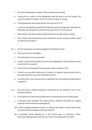 f Are all fire extinguishers in place? There must be none missing.
g There will be a sticker on the extinguisher with the date it was last tested. This
must not exceed 12 months. If over 12 months it needs re-testing.
h Is the extinguisher the correct type for the area that it is in?
i Is there an extinguisher identification label near to the extinguisher informing you
what type the extinguisher is and on what class of fire it can be used on?
j Have all hose reels been tested and do they have an in date sticker in place?
k Have smoke and heat detectors been checked for correct working records should
be held in the reception?
10. a Are fire evacuation instructions posted in the inspection area?
b They must be clear and legible.
c The instructions must be up to date.
d Is there a documented weekly fire alarm test undertaken? Is there evidence of this
records held in reception?
e check the fire record book for the evacuation date normally 1st
term
f If there is an evac chair in the area is it in place, is it signed, in good condition and is
the area around the chair clear of all obstructions?
g Has there been a fire risk assessment undertaken for the building (normally kept at
reception)?
11. a Has there been a COSHH assessment undertaken for the chemical in use? If not,
one must be done.
b Is the exposure to the chemical adhered to as recommended on the data sheet?
c Is the data sheet available? This sheet contains valuable information for medical
treatment if the chemical is swallowed etc.
d/e Is there a spillage procedure in place, i.e. what to do if there is a spill, how to clean
the spill and how to dispose of the spill material?
f/g Is hazardous waste disposed of in the correct way, i.e. chemicals, sharps,
fluorescent lighting tubes, batteries, etc, must not be disposed of in a skip?
 
