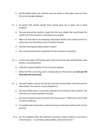 h All flammable liquids and materials must be stored in flammable areas and have
the correct signage displayed.
12. a All guards that protect people from moving parts are in place and in good
condition.
b The area around the machine is kept free from any rubbish that could hinder the
correct use of the machine or contribute to an accident.
c Make sure that there is an emergency stop button fitted to the machine and if it is
safe to do so test the button to see if it works correctly.
d Are there warning and safety notices in place?
e Has a risk assessment been undertaken for the machinery in question?
13. a Is the correct type of PPE being used in the area that has been identified this could
be from a risk assessment?
b Is the PPE in good condition? If not it must be replaced.
c When the PPE is not being used is it being stored in the correct way (not just left
lying about the work area)?
14. a Eye wash bottles must be full and the seal must not be broken. Once the seal has
been broken, the contents must be disposed of.
b Eye wash bottles have a use by date stamped on the outside of the container. The
contents must not be used after that date.
c Eye wash containers must be stored in the correct way i.e. fixed to the wall or kept
on correct holder etc.
d If a cylinder type of eye wash is used the pressure on the dial must be at the correct
pressure.
15. a Are the roadways within the university’s premises in good condition or are they in
need of repairs, i.e. pot holes, water puddles, raised sections etc.?
 