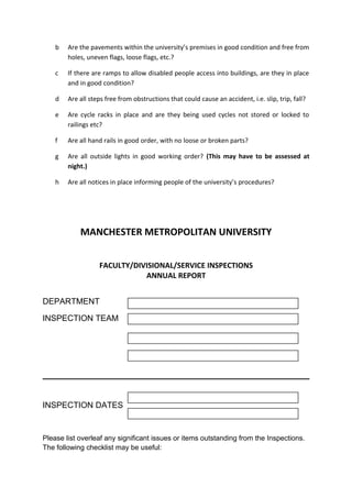 b Are the pavements within the university’s premises in good condition and free from
holes, uneven flags, loose flags, etc.?
c If there are ramps to allow disabled people access into buildings, are they in place
and in good condition?
d Are all steps free from obstructions that could cause an accident, i.e. slip, trip, fall?
e Are cycle racks in place and are they being used cycles not stored or locked to
railings etc?
f Are all hand rails in good order, with no loose or broken parts?
g Are all outside lights in good working order? (This may have to be assessed at
night.)
h Are all notices in place informing people of the university’s procedures?
MANCHESTER METROPOLITAN UNIVERSITY
FACULTY/DIVISIONAL/SERVICE INSPECTIONS
ANNUAL REPORT
DEPARTMENT
INSPECTION TEAM
INSPECTION DATES
Please list overleaf any significant issues or items outstanding from the Inspections.
The following checklist may be useful:
 