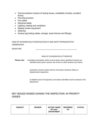 • Communications (means of raising issues, availability of policy, accident
forms)
• First Aid provision
• Fire safety
• Electrical safety
• Lighting, heating and ventilation
• Display screen equipment
• Cleaning
• Access (eg trailing cables, storage, loose fixtures and fittings)
HEAD OF DIVISION/FACULTY/SERVICE/HEALTH AND SAFETY REPRESENTATIVE
COMMENTARY
SIGNATURE _____________________________________________
HEAD OF DIVISION/FACULTY/SERVICE
Please note: Immediate preventative action must be taken where significant hazards are
identified which pose a serious risk of harm to staff, students and visitors.
Inspections should comply with the University’s Guidance Notes on
Departmental Inspections.
A detailed record of inspections and actions identified must be retained in the
Department.
KEY ISSUES RAISED DURING THE INSPECTION: IN PRIORITY
ORDER
SUBJECT REASON ACTION TAKEN
BY HoD /
DEPARTMENT
REFERRED
TO:
STATUS
 