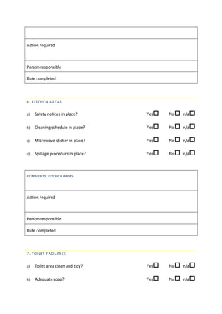 Action required
Person responsible
Date completed
6. KITCHEN AREAS
a) Safety notices in place? Yes No n/a
b) Cleaning schedule in place? Yes No n/a
c) Microwave sticker in place? Yes No n/a
d) Spillage procedure in place? Yes No n/a
COMMENTS: KITCHEN AREAS
Action required
Person responsible
Date completed
7. TOILET FACILITIES
a) Toilet area clean and tidy? Yes No n/a
b) Adequate soap? Yes No n/a
 