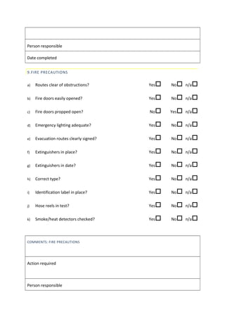 Person responsible
Date completed
9.FIRE PRECAUTIONS
a) Routes clear of obstructions? Yes No n/a
b) Fire doors easily opened? Yes No n/a
c) Fire doors propped open? No Yes n/a
d) Emergency lighting adequate? Yes No n/a
e) Evacuation routes clearly signed? Yes No n/a
f) Extinguishers in place? Yes No n/a
g) Extinguishers in date? Yes No n/a
h) Correct type? Yes No n/a
i) Identification label in place? Yes No n/a
j) Hose reels in test? Yes No n/a
k) Smoke/heat detectors checked? Yes No n/a
COMMENTS: FIRE PRECAUTIONS
Action required
Person responsible
 