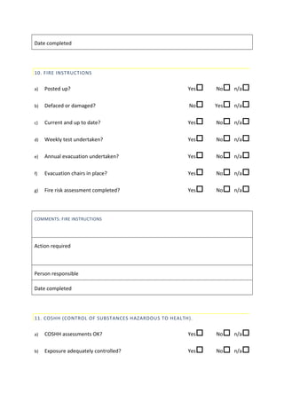 Date completed
10. FIRE INSTRUCTIONS
a) Posted up? Yes No n/a
b) Defaced or damaged? No Yes n/a
c) Current and up to date? Yes No n/a
d) Weekly test undertaken? Yes No n/a
e) Annual evacuation undertaken? Yes No n/a
f) Evacuation chairs in place? Yes No n/a
g) Fire risk assessment completed? Yes No n/a
COMMENTS: FIRE INSTRUCTIONS
Action required
Person responsible
Date completed
11. COSHH (CONTROL OF SUBSTANCES HAZARDOUS TO HEALTH).
a) COSHH assessments OK? Yes No n/a
b) Exposure adequately controlled? Yes No n/a
 