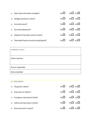 c) Data sheet information available? Yes No n/a
d) Spillage procedure in place? Yes No n/a
e) Correctly stored? Yes No n/a
f) Correctly disposed of? Yes No n/a
g) Disposal of hazardous waste in place? Yes No n/a
h) Flammable liquids correctly stored/signed? Yes No n/a
COMMENTS: COSHH
Action required
Person responsible
Date completed
12. MACHINERY
a) All guards in place? Yes No n/a
b) Kept clean of rubbish? Yes No n/a
c) Emergency stop buttons fitted? Yes No n/a
d) Safety warning notices in place? Yes No n/a
e) Risk assessment in place? Yes No n/a
 