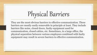 Physical Barriers
They are the most obvious barriers to effective communication. These
barriers are mostly easily removable in principle at least. They include
barriers like noise, closed doors, faulty equipment used for
communication, closed cabins, etc. Sometimes, in a large office, the
physical separation between various employees combined with faulty
equipment may result in severe barriers to effective communication.
 
