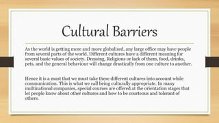 Cultural Barriers
As the world is getting more and more globalized, any large office may have people
from several parts of the world. Different cultures have a different meaning for
several basic values of society. Dressing, Religions or lack of them, food, drinks,
pets, and the general behaviour will change drastically from one culture to another.
Hence it is a must that we must take these different cultures into account while
communication. This is what we call being culturally appropriate. In many
multinational companies, special courses are offered at the orientation stages that
let people know about other cultures and how to be courteous and tolerant of
others.
 