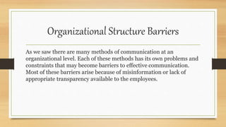 Organizational Structure Barriers
As we saw there are many methods of communication at an
organizational level. Each of these methods has its own problems and
constraints that may become barriers to effective communication.
Most of these barriers arise because of misinformation or lack of
appropriate transparency available to the employees.
 