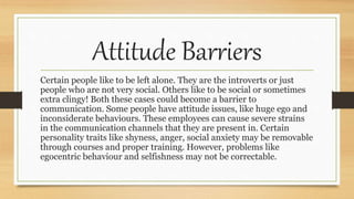Attitude Barriers
Certain people like to be left alone. They are the introverts or just
people who are not very social. Others like to be social or sometimes
extra clingy! Both these cases could become a barrier to
communication. Some people have attitude issues, like huge ego and
inconsiderate behaviours. These employees can cause severe strains
in the communication channels that they are present in. Certain
personality traits like shyness, anger, social anxiety may be removable
through courses and proper training. However, problems like
egocentric behaviour and selfishness may not be correctable.
 