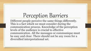 Perception Barriers
Different people perceive the same things differently.
This is a fact which we must consider during the
communication process. Knowledge of the perception
levels of the audience is crucial to effective
communication. All the messages or communique must
be easy and clear. There should not be any room for a
diversified interpretational set.
 