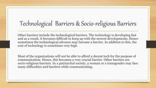 Technological Barriers & Socio-religious Barriers
Other barriers include the technological barriers. The technology is developing fast
and as a result, it becomes difficult to keep up with the newest developments. Hence
sometimes the technological advance may become a barrier. In addition to this, the
cost of technology is sometimes very high.
Most of the organizations will not be able to afford a decent tech for the purpose of
communication. Hence, this becomes a very crucial barrier. Other barriers are
socio-religious barriers. In a patriarchal society, a woman or a transgender may face
many difficulties and barriers while communicating.
 