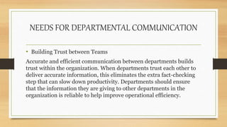 NEEDS FOR DEPARTMENTAL COMMUNICATION
• Building Trust between Teams
Accurate and efficient communication between departments builds
trust within the organization. When departments trust each other to
deliver accurate information, this eliminates the extra fact-checking
step that can slow down productivity. Departments should ensure
that the information they are giving to other departments in the
organization is reliable to help improve operational efficiency.
 