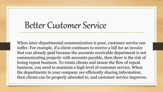 When inter-departmental communication is poor, customer service can
suffer. For example, if a client continues to receive a bill for an invoice
that was already paid because the accounts receivable department is not
communicating properly with accounts payable, then there is the risk of
losing repeat business. To retain clients and insure the flow of repeat
business, you need to maintain a high level of customer service. When
the departments in your company are efficiently sharing information,
then clients can be properly attended to, and customer service improves.
Better Customer Service
 