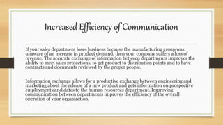 If your sales department loses business because the manufacturing group was
unaware of an increase in product demand, then your company suffers a loss of
revenue. The accurate exchange of information between departments improves the
ability to meet sales projections, to get product to distribution points and to have
contracts and documents reviewed by the proper people.
Information exchange allows for a productive exchange between engineering and
marketing about the release of a new product and gets information on prospective
employment candidates to the human resources department. Improving
communication between departments improves the efficiency of the overall
operation of your organization.
Increased Efficiency of Communication
 