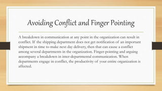 Avoiding Conflict and Finger Pointing
A breakdown in communication at any point in the organization can result in
conflict. If the shipping department does not get notification of an important
shipment in time to make next day delivery, then that can cause a conflict
among several departments in the organization. Finger-pointing and arguing
accompany a breakdown in inter-departmental communication. When
departments engage in conflict, the productivity of your entire organization is
affected.
 