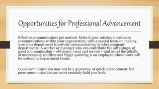 Opportunities for Professional Advancement
Effective communicators get noticed. Make it your mission to enhance
communications within your organization, with a special focus on making
sure your department is actively communicating to other company
departments. A worker or manager who can contribute the advantages of
good communication – efficiency, trust and service – and avoid the pitfalls
of unnecessary conflicts and finger-pointing is an employee whose work will
be noticed by department heads.
Good communication may not be a guarantee of quick advancement, but
poor communication can most certainly hold you back.
 