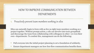 HOW TO IMPROVE COMMUNICATION BETWEEN
DEPARTMENTS
1. Proactively prevent team members working in silos
Silos can naturally begin to form with as few as eight team members working on a
project together. Without prompt action, a silo can devolve into toxic groupthink
and discourage the team from collaborating with colleagues in other—or even their
own—departments. To combat this, management can do the following:
• Pull everyone into the initial project planning to set a foundation of solidarity.
• Ensure department managers see how free-flow communication benefits them.
 