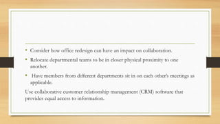 • Consider how office redesign can have an impact on collaboration.
• Relocate departmental teams to be in closer physical proximity to one
another.
• Have members from different departments sit in on each other’s meetings as
applicable.
Use collaborative customer relationship management (CRM) software that
provides equal access to information.
 