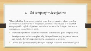 2. Set company-wide objectives
When individual departments put their goals first, cooperation takes a nosedive
and the whole company loses its sense of direction. The solution is to establish
company-wide, high-level goals to unite disparate teams. In doing so, this is what
management should keep in mind:
• Empower department leaders to define and communicate goals company-wide.
• Ask department leaders to explain why their goal is not only important to their
unit, but also how it’s important to the organization as a whole.
• Discuss how greater company strategies can align to achieve departmental goals.
 