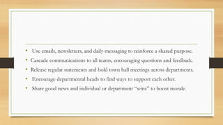 • Use emails, newsletters, and daily messaging to reinforce a shared purpose.
• Cascade communications to all teams, encouraging questions and feedback.
• Release regular statements and hold town hall meetings across departments.
• Encourage departmental heads to find ways to support each other.
• Share good news and individual or department “wins” to boost morale.
 